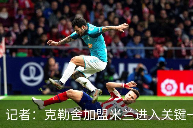 记者：克勒舍加盟米兰进入关键一周，前者扔有些犹豫